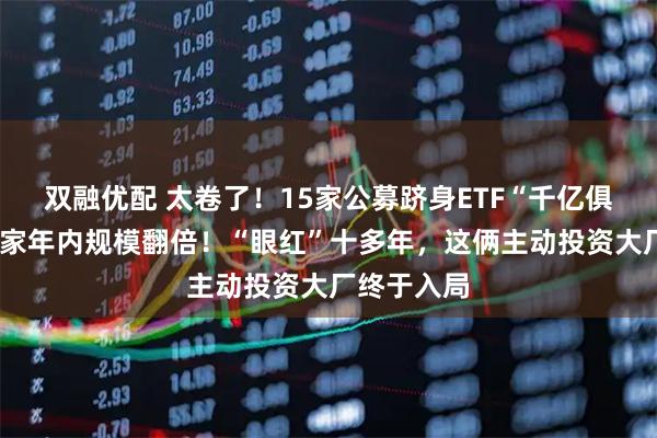 双融优配 太卷了！15家公募跻身ETF“千亿俱乐部”，4家年内规模翻倍！“眼红”十多年，这俩主动投资大厂终于入局