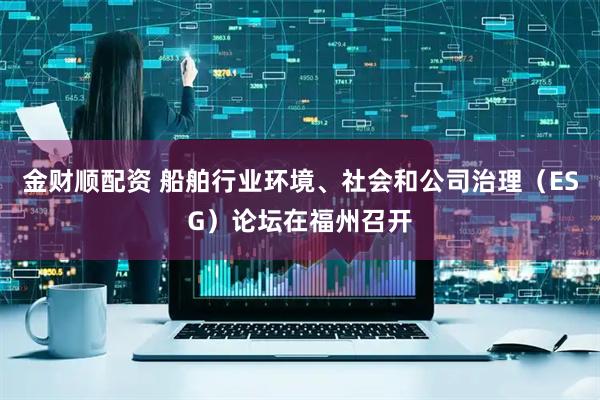 金财顺配资 船舶行业环境、社会和公司治理（ESG）论坛在福州召开