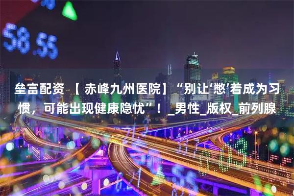 垒富配资 【 赤峰九州医院】“别让‘憋’着成为习惯，可能出现健康隐忧”！_男性_版权_前列腺