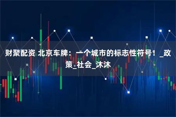 财聚配资 北京车牌：一个城市的标志性符号！_政策_社会_沐沐