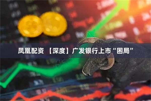 凤凰配资 【深度】广发银行上市“困局”
