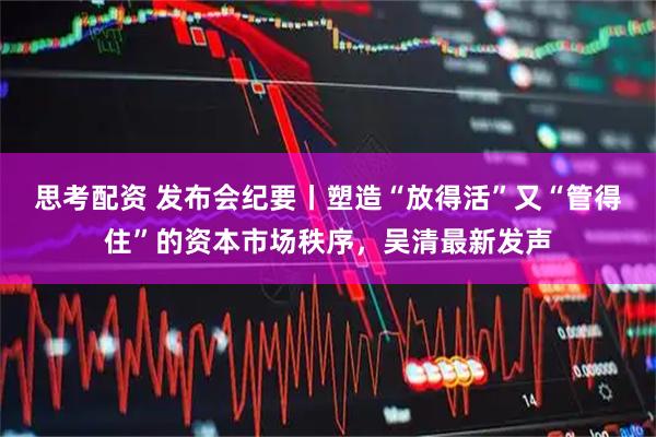 思考配资 发布会纪要丨塑造“放得活”又“管得住”的资本市场秩序，吴清最新发声