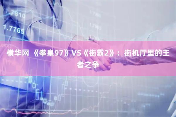 横华网 《拳皇97》VS《街霸2》：街机厅里的王者之争