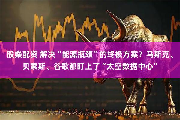 股樂配资 解决“能源瓶颈”的终极方案？马斯克、贝索斯、谷歌都盯上了“太空数据中心”