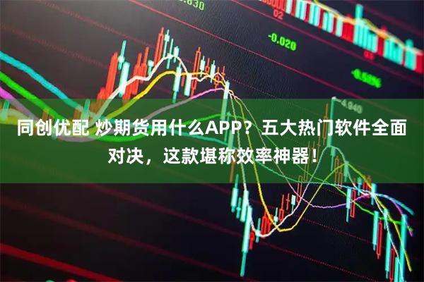 同创优配 炒期货用什么APP？五大热门软件全面对决，这款堪称效率神器！