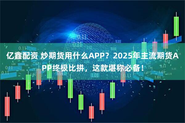亿鑫配资 炒期货用什么APP？2025年主流期货APP终极比拼，这款堪称必备！